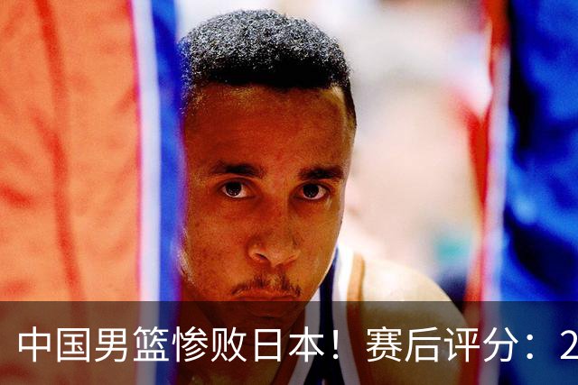中国男篮惨败日本！赛后评分：2人优秀 4人合格 3人"花样"拉胯